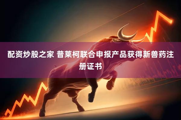 配资炒股之家 普莱柯联合申报产品获得新兽药注册证书