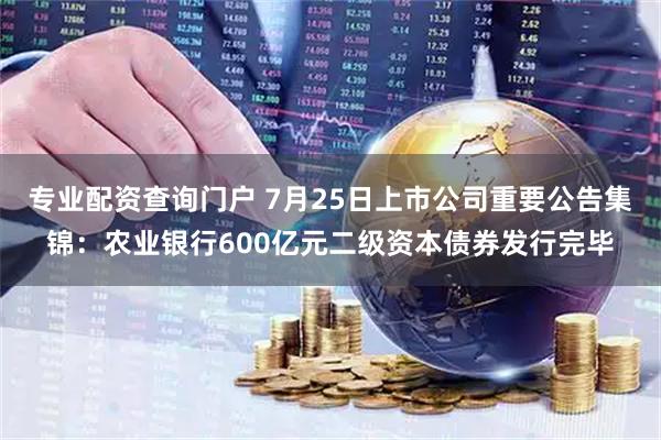 专业配资查询门户 7月25日上市公司重要公告集锦：农业银行600亿元二级资本债券发行完毕