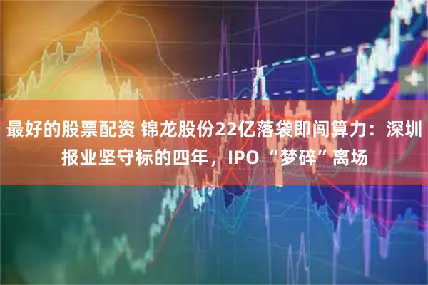 最好的股票配资 锦龙股份22亿落袋即闯算力：深圳报业坚守标的四年，IPO “梦碎”离场