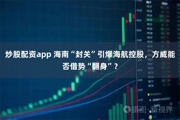 炒股配资app 海南“封关”引爆海航控股，方威能否借势“翻身”？