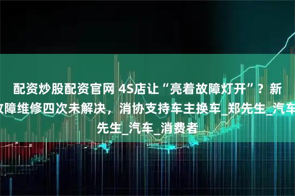配资炒股配资官网 4S店让“亮着故障灯开”？新车同一故障维修四次未解决，消协支持车主换车_郑先生_汽车_消费者