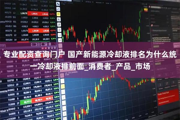 专业配资查询门户 国产新能源冷却液排名为什么统一冷却液排前面_消费者_产品_市场