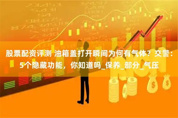 股票配资评测 油箱盖打开瞬间为何有气体？交警：5个隐藏功能，你知道吗_保养_部分_气压