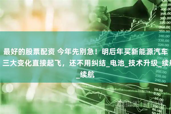 最好的股票配资 今年先别急！明后年买新能源汽车，三大变化直接起飞，还不用纠结_电池_技术升级_续航