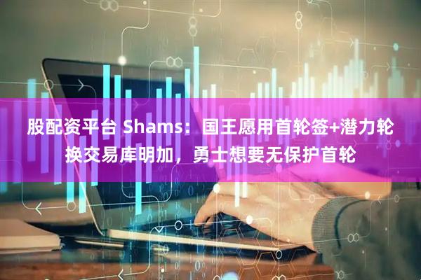 股配资平台 Shams：国王愿用首轮签+潜力轮换交易库明加，勇士想要无保护首轮