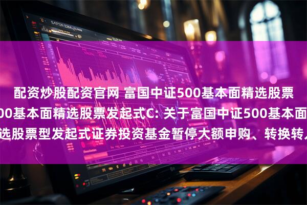 配资炒股配资官网 富国中证500基本面精选股票发起式A,富国中证500基本面精选股票发起式C: 关于富国中证500基本面精选股票型发起式证券投资基金暂停大额申购、转换转入及定期定额投资业务的公告