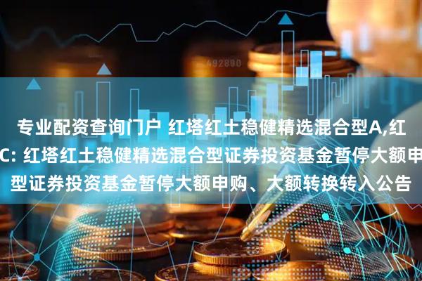 专业配资查询门户 红塔红土稳健精选混合型A,红塔红土稳健精选混合型C: 红塔红土稳健精选混合型证券投资基金暂停大额申购、大额转换转入公告