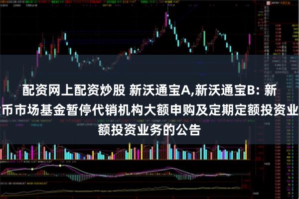 配资网上配资炒股 新沃通宝A,新沃通宝B: 新沃通宝货币市场基金暂停代销机构大额申购及定期定额投资业务的公告
