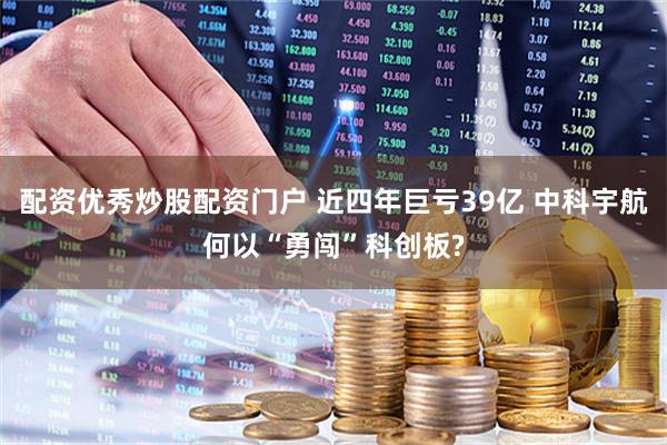 配资优秀炒股配资门户 近四年巨亏39亿 中科宇航何以“勇闯”科创板?
